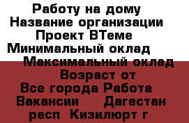 Работу на дому › Название организации ­ Проект ВТеме  › Минимальный оклад ­ 600 › Максимальный оклад ­ 3 000 › Возраст от ­ 18 - Все города Работа » Вакансии   . Дагестан респ.,Кизилюрт г.